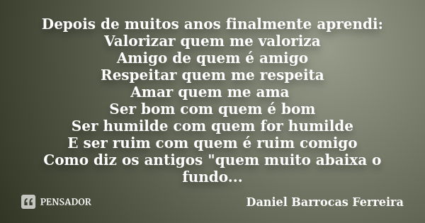 Depois de muitos anos finalmente aprendi: Valorizar quem me valoriza Amigo de quem é amigo Respeitar quem me respeita Amar quem me ama Ser bom com quem é bom Se... Frase de Daniel Barrocas Ferreira.