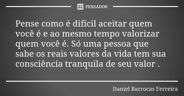 Pense como é difícil aceitar quem você é e ao mesmo tempo valorizar quem você é. Só uma pessoa que sabe os reais valores da vida tem sua consciência tranquila d... Frase de Daniel Barrocas Ferreira.