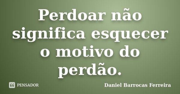 Perdoar não significa esquecer o motivo do perdão.... Frase de Daniel Barrocas Ferreira.