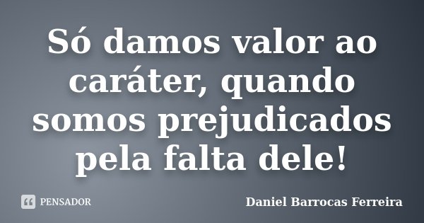 Só damos valor ao caráter, quando somos prejudicados pela falta dele!... Frase de Daniel Barrocas Ferreira.