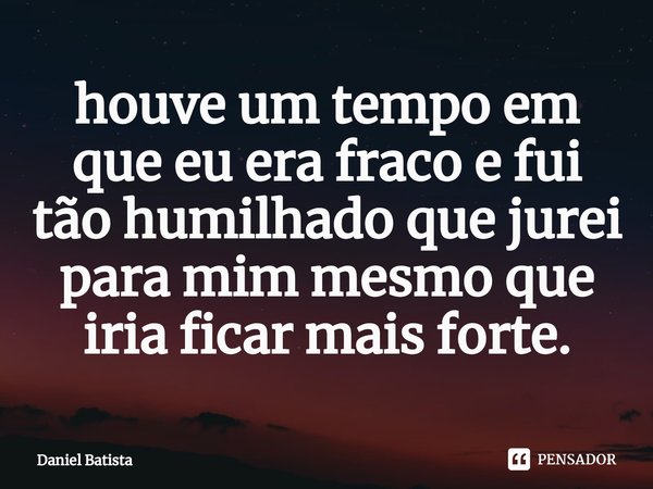 ⁠houve um tempo em que eu era fraco e fui tão humilhado que jurei para mim mesmo que iria ficar mais forte.... Frase de Daniel Batista.