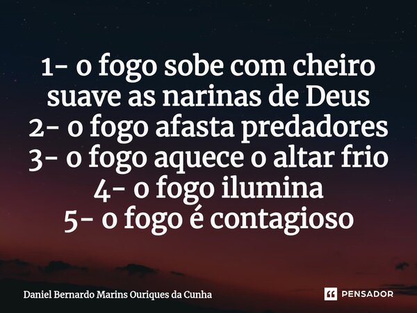⁠1- o fogo sobe com cheiro suave as narinas de Deus 2- o fogo afasta predadores 3- o fogo aquece o altar frio 4- o fogo ilumina 5- o fogo é contagioso... Frase de Daniel Bernardo Marins Ouriques da Cunha.