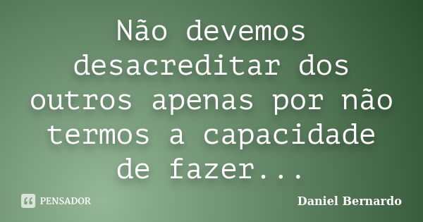 Não devemos desacreditar dos outros apenas por não termos a capacidade de fazer...... Frase de Daniel Bernardo.