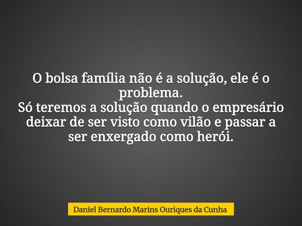 O bolsa família não é a solução, ele é o problema. Só teremos a solução quando o empresário deixar de ser visto como vilão e passar a ser enxergado como herói.... Frase de Daniel Bernardo Marins Ouriques da Cunha.