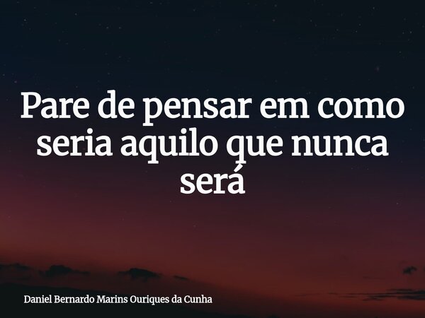 Pare de pensar em como seria aquilo que nunca será... Frase de Daniel Bernardo Marins Ouriques da Cunha.