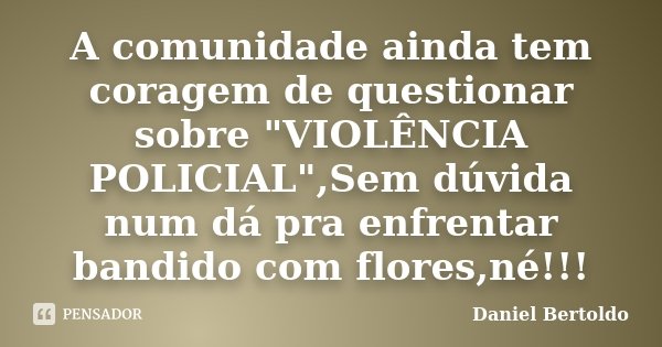 A comunidade ainda tem coragem de questionar sobre "VIOLÊNCIA POLICIAL",Sem dúvida num dá pra enfrentar bandido com flores,né!!!... Frase de Daniel Bertoldo.