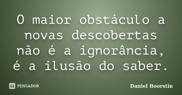 O maior obstáculo a novas descobertas não é a ignorância, é a ilusão do saber.... Frase de Daniel Boorstin.