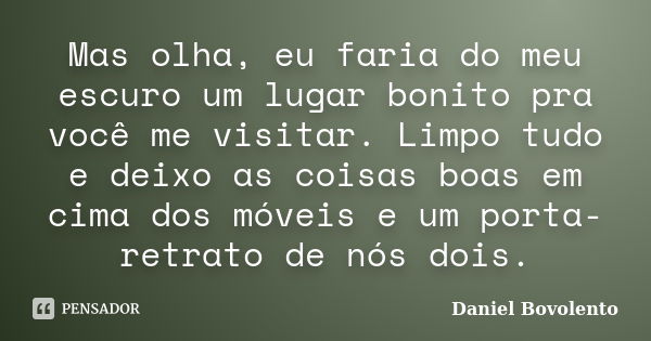 Mas olha, eu faria do meu escuro um lugar bonito pra você me visitar. Limpo tudo e deixo as coisas boas em cima dos móveis e um porta-retrato de nós dois.... Frase de Daniel Bovolento.