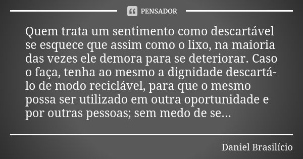 Quem trata um sentimento como descartável se esquece que assim como o lixo, na maioria das vezes ele demora para se deteriorar. Caso o faça, tenha ao mesmo a di... Frase de Daniel Brasilício.