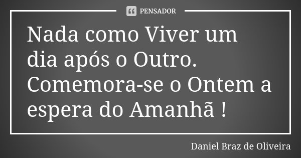 Nada como Viver um dia após o Outro. Comemora-se o Ontem a espera do Amanhã !... Frase de Daniel Braz de Oliveira.
