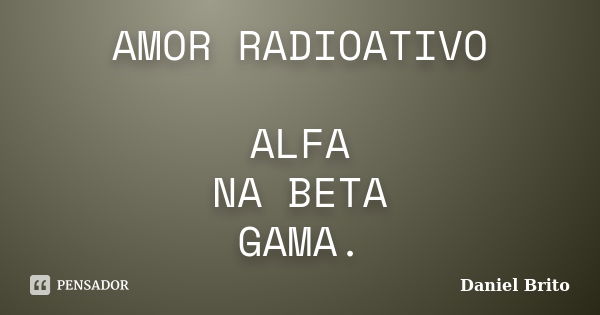 AMOR RADIOATIVO ALFA NA BETA GAMA.... Frase de Daniel Brito.