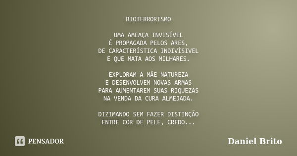 BIOTERRORISMO UMA AMEAÇA INVISÍVEL É PROPAGADA PELOS ARES, DE CARACTERÍSTICA INDIVÍSIVEL E QUE MATA AOS MILHARES. EXPLORAM A MÃE NATUREZA E DESENVOLVEM NOVAS AR... Frase de Daniel Brito.