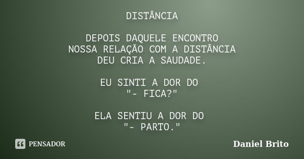 DISTÂNCIA DEPOIS DAQUELE ENCONTRO NOSSA RELAÇÃO COM A DISTÂNCIA DEU CRIA A SAUDADE. EU SINTI A DOR DO "- FICA?" ELA SENTIU A DOR DO "- PARTO.&quo... Frase de Daniel Brito.