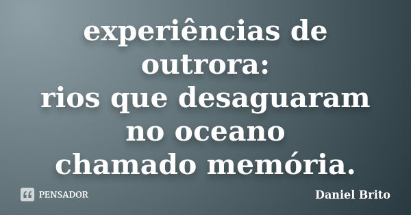 experiências de outrora: rios que desaguaram no oceano chamado memória.... Frase de Daniel Brito.