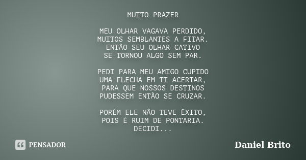 MUITO PRAZER MEU OLHAR VAGAVA PERDIDO, MUITOS SEMBLANTES A FITAR. ENTÃO SEU OLHAR CATIVO SE TORNOU ALGO SEM PAR. PEDI PARA MEU AMIGO CUPIDO UMA FLECHA EM TI ACE... Frase de Daniel Brito.