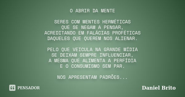 O ABRIR DA MENTE SERES COM MENTES HERMÉTICAS QUE SE NEGAM A PENSAR, ACREDITANDO EM FALÁCIAS PROFÉTICAS DAQUELES QUE QUEREM NOS ALIENAR. PELO QUE VEICULA NA GRAN... Frase de Daniel Brito.