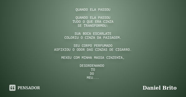 QUANDO ELA PASSOU QUANDO ELA PASSOU TUDO O QUE ERA CINZA SE TRANSFORMOU: SUA BOCA ESCARLATE COLORIU O CINZA DA PAISAGEM. SEU CORPO PERFUMADO ASFIXIOU O ODOR DAS... Frase de Daniel Brito.