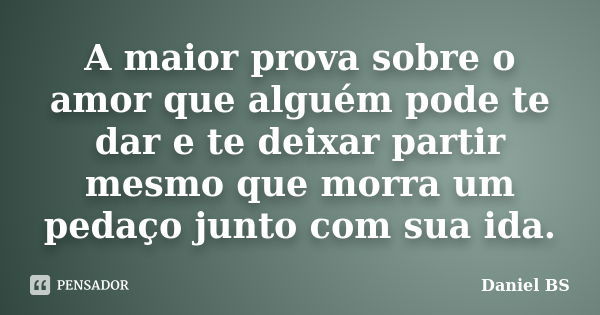 A maior prova sobre o amor que alguém pode te dar e te deixar partir mesmo que morra um pedaço junto com sua ida.... Frase de Daniel BS.