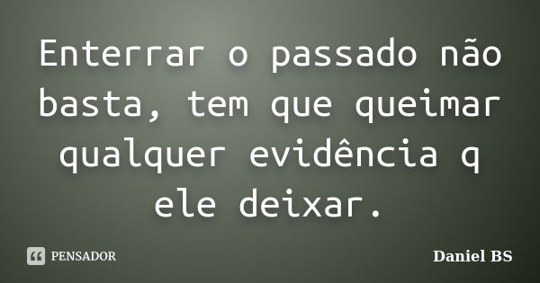 Enterrar o passado não basta, tem que queimar qualquer evidência q ele deixar.... Frase de Daniel BS.