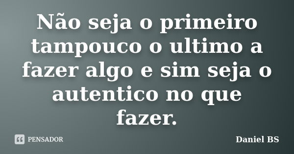 Não seja o primeiro tampouco o ultimo a fazer algo e sim seja o autentico no que fazer.... Frase de Daniel BS.