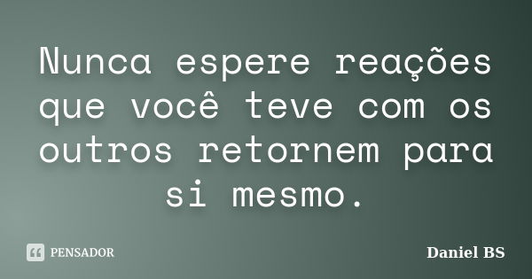 Nunca espere reações que você teve com os outros retornem para si mesmo.... Frase de Daniel BS.