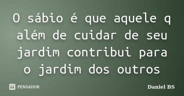 O sábio é que aquele q além de cuidar de seu jardim contribui para o jardim dos outros... Frase de Daniel BS.