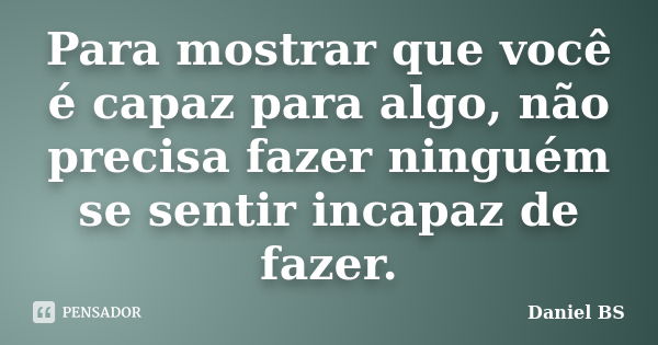 Para mostrar que você é capaz para algo, não precisa fazer ninguém se sentir incapaz de fazer.... Frase de Daniel BS.