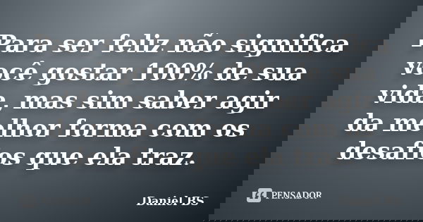 Para ser feliz não significa você gostar 100% de sua vida, mas sim saber agir da melhor forma com os desafios que ela traz.... Frase de Daniel BS.