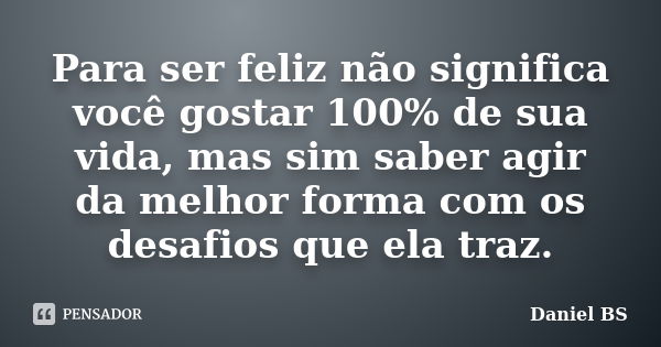 Para ser feliz não significa você gostar 100% de sua vida, mas sim saber agir da melhor forma com os desafios que ela traz.... Frase de Daniel BS.