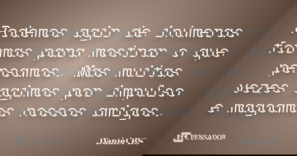 Podemos agir de inúmeras formas para mostrar o que pensamos. Mas muitas vezes agimos por impulso e magoamos nossos amigos.... Frase de Daniel BS.
