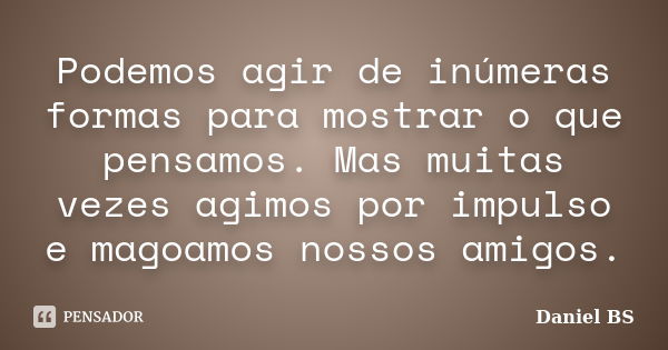 Podemos agir de inúmeras formas para mostrar o que pensamos. Mas muitas vezes agimos por impulso e magoamos nossos amigos.... Frase de Daniel BS.