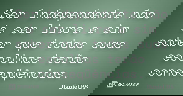 Ser independente não é ser livre e sim saber que todas suas escolhas terão conseqüências.... Frase de Daniel BS.
