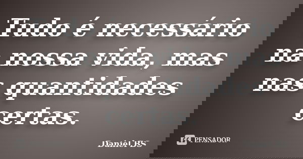 Tudo é necessário na nossa vida, mas nas quantidades certas.... Frase de Daniel BS.