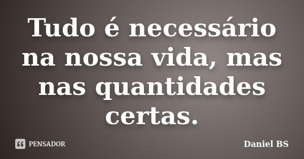 Tudo é necessário na nossa vida, mas nas quantidades certas.... Frase de Daniel BS.