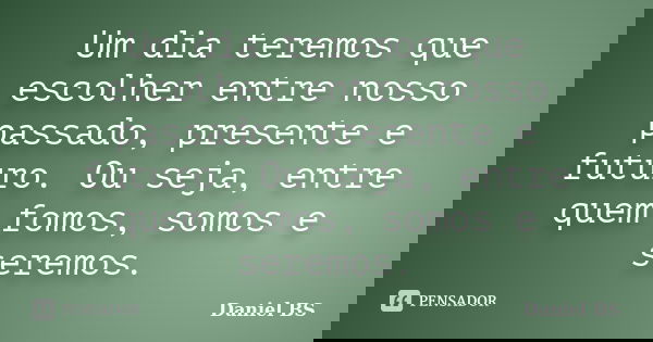 Um dia teremos que escolher entre nosso passado, presente e futuro. Ou seja, entre quem fomos, somos e seremos.... Frase de Daniel BS.