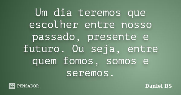 Um dia teremos que escolher entre nosso passado, presente e futuro. Ou seja, entre quem fomos, somos e seremos.... Frase de Daniel BS.