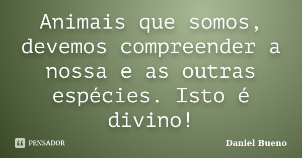 Animais que somos, devemos compreender a nossa e as outras espécies. Isto é divino!... Frase de Daniel Bueno.