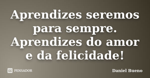 Aprendizes seremos para sempre. Aprendizes do amor e da felicidade!... Frase de Daniel Bueno.