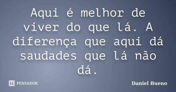 Aqui é melhor de viver do que lá. A diferença que aqui dá saudades que lá não dá.... Frase de Daniel Bueno.