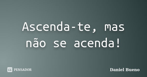 Ascenda-te, mas não se acenda!... Frase de Daniel Bueno.