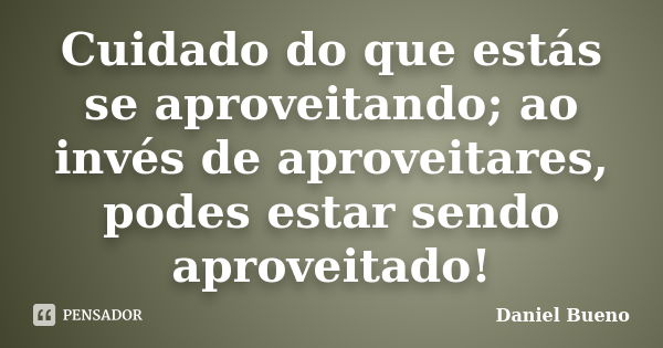 Cuidado do que estás se aproveitando; ao invés de aproveitares, podes estar sendo aproveitado!... Frase de Daniel Bueno.