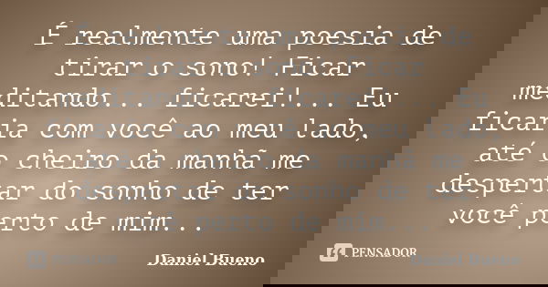 É realmente uma poesia de tirar o sono! Ficar meditando... ficarei!... Eu ficaria com você ao meu lado, até o cheiro da manhã me despertar do sonho de ter você ... Frase de Daniel Bueno.