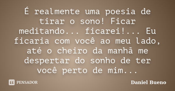 É realmente uma poesia de tirar o sono! Ficar meditando... ficarei!... Eu ficaria com você ao meu lado, até o cheiro da manhã me despertar do sonho de ter você ... Frase de Daniel Bueno.