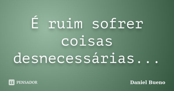 É ruim sofrer coisas desnecessárias...... Frase de Daniel Bueno.