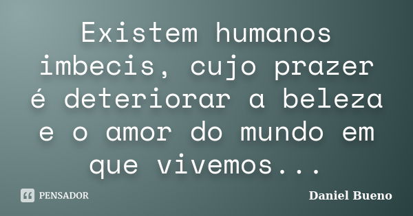 Existem humanos imbecis, cujo prazer é deteriorar a beleza e o amor do mundo em que vivemos...... Frase de Daniel Bueno.