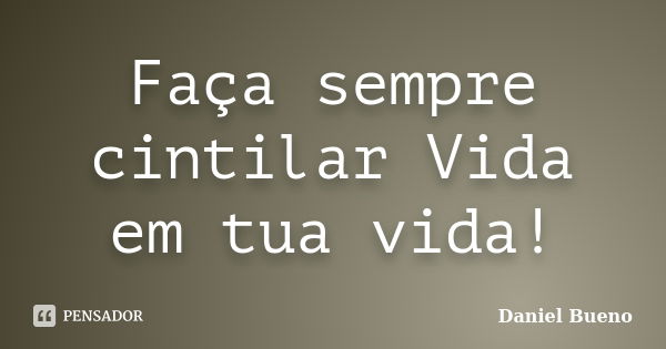 Faça sempre cintilar Vida em tua vida!... Frase de Daniel Bueno.