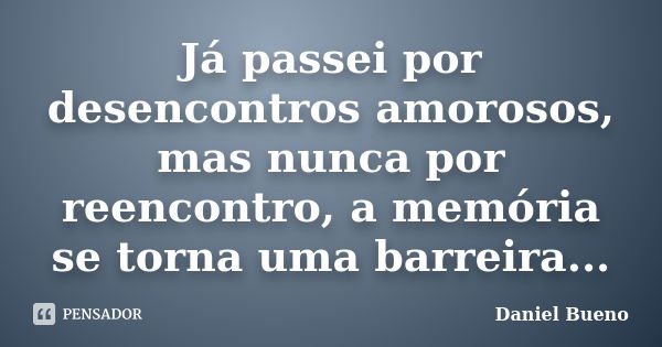 Já passei por desencontros amorosos, mas nunca por reencontro, a memória se torna uma barreira...... Frase de Daniel Bueno.