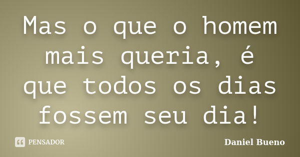 Mas o que o homem mais queria, é que todos os dias fossem seu dia!... Frase de Daniel Bueno.