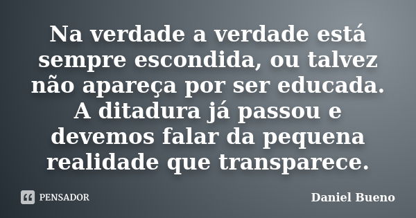 Na verdade a verdade está sempre escondida, ou talvez não apareça por ser educada. A ditadura já passou e devemos falar da pequena realidade que transparece.... Frase de Daniel Bueno.