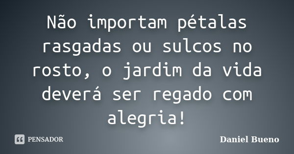 Não importam pétalas rasgadas ou sulcos no rosto, o jardim da vida deverá ser regado com alegria!... Frase de Daniel Bueno.